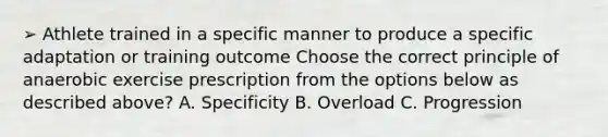 ➢ Athlete trained in a specific manner to produce a specific adaptation or training outcome Choose the correct principle of anaerobic exercise prescription from the options below as described above? A. Specificity B. Overload C. Progression