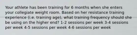 Your athlete has been training for 6 months when she enters your collegiate weight room. Based on her resistance training experience (i.e. training age), what training frequency should she be using on the higher end? 1-2 sessions per week 3-4 sessions per week 4-5 sessions per week 4-6 sessions per week