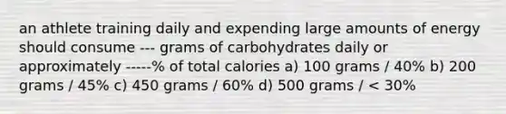 an athlete training daily and expending large amounts of energy should consume --- grams of carbohydrates daily or approximately -----% of total calories a) 100 grams / 40% b) 200 grams / 45% c) 450 grams / 60% d) 500 grams / < 30%