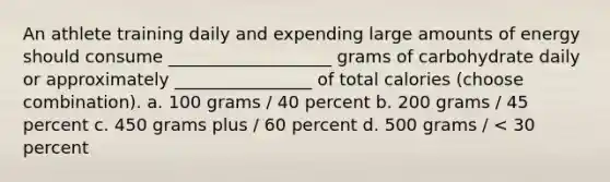 An athlete training daily and expending large amounts of energy should consume ___________________ grams of carbohydrate daily or approximately ________________ of total calories (choose combination). a. 100 grams / 40 percent b. 200 grams / 45 percent c. 450 grams plus / 60 percent d. 500 grams / < 30 percent