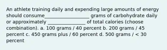 An athlete training daily and expending large amounts of energy should consume___________________ grams of carbohydrate daily or approximately ________________ of total calories (choose combination). a. 100 grams / 40 percent b. 200 grams / 45 percent c. 450 grams plus / 60 percent d. 500 grams / < 30 percent
