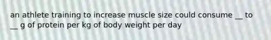 an athlete training to increase muscle size could consume __ to __ g of protein per kg of body weight per day