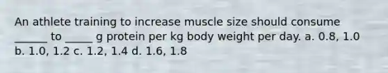 An athlete training to increase muscle size should consume ______ to _____ g protein per kg body weight per day. a. 0.8, 1.0 b. 1.0, 1.2 c. 1.2, 1.4 d. 1.6, 1.8