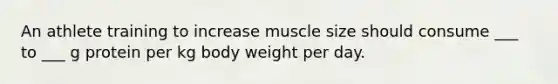 An athlete training to increase muscle size should consume ___ to ___ g protein per kg body weight per day.