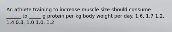 An athlete training to increase muscle size should consume ______ to _____ g protein per kg body weight per day. 1.6, 1.7 1.2, 1.4 0.8, 1.0 1.0, 1.2