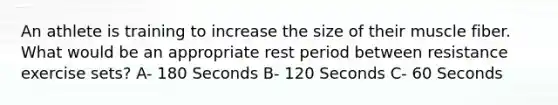 An athlete is training to increase the size of their muscle fiber. What would be an appropriate rest period between resistance exercise sets? A- 180 Seconds B- 120 Seconds C- 60 Seconds