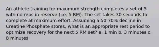 An athlete training for maximum strength completes a set of 5 with no reps in reserve (i.e. 5 RM). The set takes 30 seconds to complete at maximum effort. Assuming a 50-70% decline in Creatine Phosphate stores, what is an appropriate rest period to optimize recovery for the next 5 RM set? a. 1 min b. 3 minutes c. 8 minutes