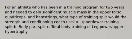 For an athlete who has been in a training program for two years and needed to gain significant muscle mass in the upper torso, quadriceps, and hamstrings, what type of training split would the strength and conditioning coach use? a. Upper/lower training split b. Body part split c. Total body training d. Leg power/upper hypertrophy