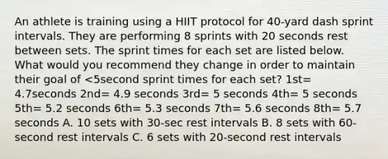 An athlete is training using a HIIT protocol for 40-yard dash sprint intervals. They are performing 8 sprints with 20 seconds rest between sets. The sprint times for each set are listed below. What would you recommend they change in order to maintain their goal of <5second sprint times for each set? 1st= 4.7seconds 2nd= 4.9 seconds 3rd= 5 seconds 4th= 5 seconds 5th= 5.2 seconds 6th= 5.3 seconds 7th= 5.6 seconds 8th= 5.7 seconds A. 10 sets with 30-sec rest intervals B. 8 sets with 60-second rest intervals C. 6 sets with 20-second rest intervals