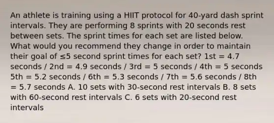 An athlete is training using a HIIT protocol for 40-yard dash sprint intervals. They are performing 8 sprints with 20 seconds rest between sets. The sprint times for each set are listed below. What would you recommend they change in order to maintain their goal of ≤5 second sprint times for each set? 1st = 4.7 seconds / 2nd = 4.9 seconds / 3rd = 5 seconds / 4th = 5 seconds 5th = 5.2 seconds / 6th = 5.3 seconds / 7th = 5.6 seconds / 8th = 5.7 seconds A. 10 sets with 30-second rest intervals B. 8 sets with 60-second rest intervals C. 6 sets with 20-second rest intervals