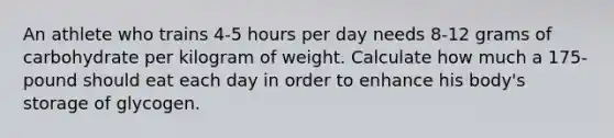 An athlete who trains 4-5 hours per day needs 8-12 grams of carbohydrate per kilogram of weight. Calculate how much a 175-pound should eat each day in order to enhance his body's storage of glycogen.​