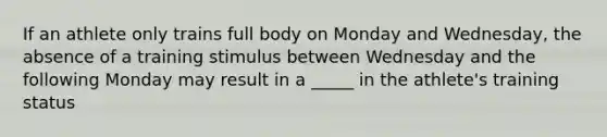 If an athlete only trains full body on Monday and Wednesday, the absence of a training stimulus between Wednesday and the following Monday may result in a _____ in the athlete's training status