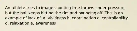 An athlete tries to image shooting free throws under pressure, but the ball keeps hitting the rim and bouncing off. This is an example of lack of: a. vividness b. coordination c. controllability d. relaxation e. awareness