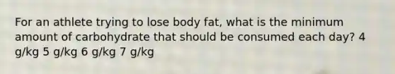 For an athlete trying to lose body fat, what is the minimum amount of carbohydrate that should be consumed each day? 4 g/kg 5 g/kg 6 g/kg 7 g/kg