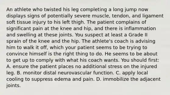 An athlete who twisted his leg completing a long jump now displays signs of potentially severe​ muscle, tendon, and ligament soft tissue injury to his left thigh. The patient complains of significant pain at the knee and​ hip, and there is inflammation and swelling at these joints. You suspect at least a Grade II sprain of the knee and the hip. The​ athlete's coach is advising him to walk it​ off, which your patient seems to be trying to convince himself is the right thing to do. He seems to be about to get up to comply with what his coach wants. You should​ first: A. ensure the patient places no additional stress on the injured leg. B. monitor distal neurovascular function. C. apply local cooling to suppress edema and pain. D. immobilize the adjacent joints.