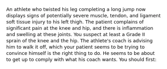 An athlete who twisted his leg completing a long jump now displays signs of potentially severe​ muscle, tendon, and ligament soft tissue injury to his left thigh. The patient complains of significant pain at the knee and​ hip, and there is inflammation and swelling at these joints. You suspect at least a Grade II sprain of the knee and the hip. The​ athlete's coach is advising him to walk it​ off, which your patient seems to be trying to convince himself is the right thing to do. He seems to be about to get up to comply with what his coach wants. You should​ first: