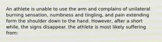 An athlete is unable to use the arm and complains of unilateral burning sensation, numbness and tingling, and pain extending form the shoulder down to the hand. However, after a short while, the signs disappear. the athlete is most likely suffering from: