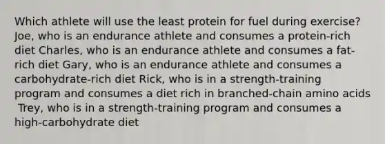 Which athlete will use the least protein for fuel during exercise?​ ​ Joe, who is an endurance athlete and consumes a protein-rich diet ​Charles, who is an endurance athlete and consumes a fat-rich diet ​Gary, who is an endurance athlete and consumes a carbohydrate-rich diet ​Rick, who is in a strength-training program and consumes a diet rich in branched-chain amino acids ​ Trey, who is in a strength-training program and consumes a high-carbohydrate diet