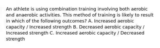 An athlete is using combination training involving both aerobic and anaerobic activities. This method of training is likely to result in which of the following outcomes? A. Increased aerobic capacity / Increased strength B. Decreased aerobic capacity / Increased strength C. Increased aerobic capacity / Decreased strength