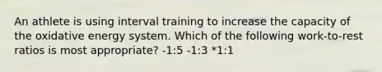 An athlete is using interval training to increase the capacity of the oxidative energy system. Which of the following work-to-rest ratios is most appropriate? -1:5 -1:3 *1:1