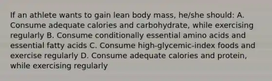 If an athlete wants to gain lean body mass, he/she should: A. Consume adequate calories and carbohydrate, while exercising regularly B. Consume conditionally essential amino acids and essential fatty acids C. Consume high-glycemic-index foods and exercise regularly D. Consume adequate calories and protein, while exercising regularly