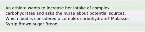 An athlete wants to increase her intake of complex carbohydrates and asks the nurse about potential sources. Which food is considered a complex carbohydrate? Molasses Syrup Brown sugar Bread