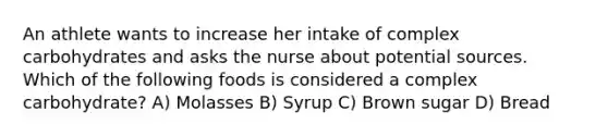 An athlete wants to increase her intake of complex carbohydrates and asks the nurse about potential sources. Which of the following foods is considered a complex carbohydrate? A) Molasses B) Syrup C) Brown sugar D) Bread