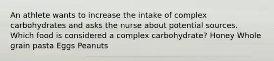 An athlete wants to increase the intake of complex carbohydrates and asks the nurse about potential sources. Which food is considered a complex carbohydrate? Honey Whole grain pasta Eggs Peanuts