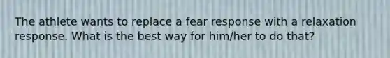 The athlete wants to replace a fear response with a relaxation response. What is the best way for him/her to do that?