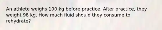 An athlete weighs 100 kg before practice. After practice, they weight 98 kg. How much fluid should they consume to rehydrate?