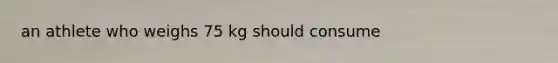 an athlete who weighs 75 kg should consume