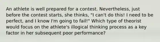 An athlete is well prepared for a contest. Nevertheless, just before the contest starts, she thinks, "I can't do this! I need to be perfect, and I know I'm going to fail!" Which type of theorist would focus on the athlete's illogical thinking process as a key factor in her subsequent poor performance?