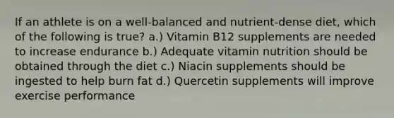 If an athlete is on a well-balanced and nutrient-dense diet, which of the following is true? a.) Vitamin B12 supplements are needed to increase endurance b.) Adequate vitamin nutrition should be obtained through the diet c.) Niacin supplements should be ingested to help burn fat d.) Quercetin supplements will improve exercise performance