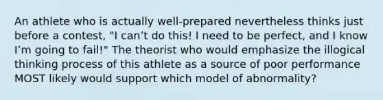 An athlete who is actually well-prepared nevertheless thinks just before a contest, "I canʼt do this! I need to be perfect, and I know Iʼm going to fail!" The theorist who would emphasize the illogical thinking process of this athlete as a source of poor performance MOST likely would support which model of abnormality?