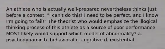 An athlete who is actually well-prepared nevertheless thinks just before a contest, "I can't do this! I need to be perfect, and I know I'm going to fail!" The theorist who would emphasize the illogical thinking process of this athlete as a source of poor performance MOST likely would support which model of abnormality? a. psychodynamic b. behavioral c. cognitive d. existential