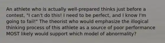 An athlete who is actually well-prepared thinks just before a contest, "I can't do this! I need to be perfect, and I know I'm going to fail!" The theorist who would emphasize the illogical thinking process of this athlete as a source of poor performance MOST likely would support which model of abnormality?