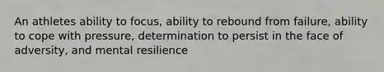 An athletes ability to focus, ability to rebound from failure, ability to cope with pressure, determination to persist in the face of adversity, and mental resilience