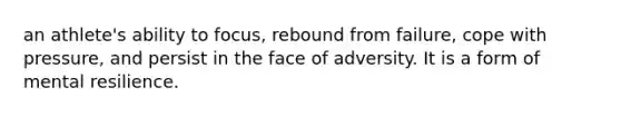 an athlete's ability to focus, rebound from failure, cope with pressure, and persist in the face of adversity. It is a form of mental resilience.