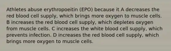 Athletes abuse erythropoeitin (EPO) because it A decreases the red blood cell supply, which brings more oxygen to muscle cells. B increases the red blood cell supply, which depletes oxygen from muscle cells. C increases the white blood cell supply, which prevents infection. D increases the red blood cell supply, which brings more oxygen to muscle cells.