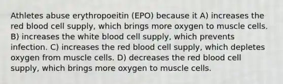 Athletes abuse erythropoeitin (EPO) because it A) increases the red blood cell supply, which brings more oxygen to muscle cells. B) increases the white blood cell supply, which prevents infection. C) increases the red blood cell supply, which depletes oxygen from muscle cells. D) decreases the red blood cell supply, which brings more oxygen to muscle cells.