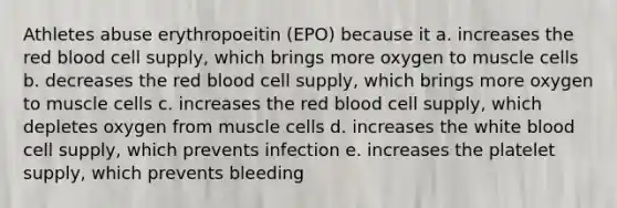 Athletes abuse erythropoeitin (EPO) because it a. increases the red blood cell supply, which brings more oxygen to muscle cells b. decreases the red blood cell supply, which brings more oxygen to muscle cells c. increases the red blood cell supply, which depletes oxygen from muscle cells d. increases the white blood cell supply, which prevents infection e. increases the platelet supply, which prevents bleeding