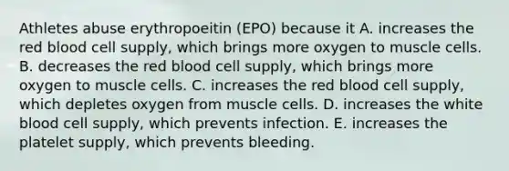 Athletes abuse erythropoeitin (EPO) because it A. increases the red blood cell supply, which brings more oxygen to muscle cells. B. decreases the red blood cell supply, which brings more oxygen to muscle cells. C. increases the red blood cell supply, which depletes oxygen from muscle cells. D. increases the white blood cell supply, which prevents infection. E. increases the platelet supply, which prevents bleeding.