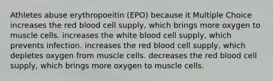 Athletes abuse erythropoeitin (EPO) because it Multiple Choice increases the red blood cell supply, which brings more oxygen to muscle cells. increases the white blood cell supply, which prevents infection. increases the red blood cell supply, which depletes oxygen from muscle cells. decreases the red blood cell supply, which brings more oxygen to muscle cells.