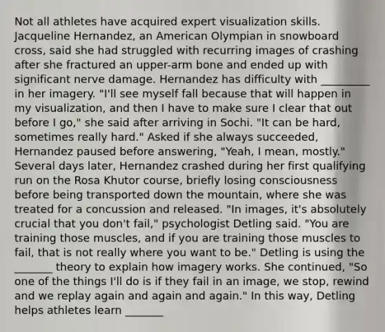 Not all athletes have acquired expert visualization skills. Jacqueline Hernandez, an American Olympian in snowboard cross, said she had struggled with recurring images of crashing after she fractured an upper-arm bone and ended up with significant nerve damage. Hernandez has difficulty with _________ in her imagery. "I'll see myself fall because that will happen in my visualization, and then I have to make sure I clear that out before I go," she said after arriving in Sochi. "It can be hard, sometimes really hard." Asked if she always succeeded, Hernandez paused before answering, "Yeah, I mean, mostly." Several days later, Hernandez crashed during her first qualifying run on the Rosa Khutor course, briefly losing consciousness before being transported down the mountain, where she was treated for a concussion and released. "In images, it's absolutely crucial that you don't fail," psychologist Detling said. "You are training those muscles, and if you are training those muscles to fail, that is not really where you want to be." Detling is using the _______ theory to explain how imagery works. She continued, "So one of the things I'll do is if they fail in an image, we stop, rewind and we replay again and again and again." In this way, Detling helps athletes learn _______