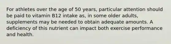 For athletes over the age of 50 years, particular attention should be paid to vitamin B12 intake as, in some older adults, supplements may be needed to obtain adequate amounts. A deficiency of this nutrient can impact both exercise performance and health.