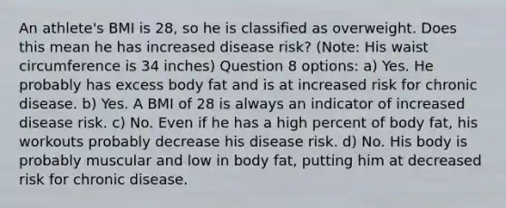 An athlete's BMI is 28, so he is classified as overweight. Does this mean he has increased disease risk? (Note: His waist circumference is 34 inches) Question 8 options: a) Yes. He probably has excess body fat and is at increased risk for chronic disease. b) Yes. A BMI of 28 is always an indicator of increased disease risk. c) No. Even if he has a high percent of body fat, his workouts probably decrease his disease risk. d) No. His body is probably muscular and low in body fat, putting him at decreased risk for chronic disease.