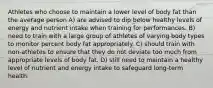 Athletes who choose to maintain a lower level of body fat than the average person A) are advised to dip below healthy levels of energy and nutrient intake when training for performances. B) need to train with a large group of athletes of varying body types to monitor percent body fat appropriately. C) should train with non-athletes to ensure that they do not deviate too much from appropriate levels of body fat. D) still need to maintain a healthy level of nutrient and energy intake to safeguard long-term health.