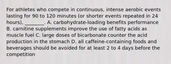 For athletes who compete in continuous, intense aerobic events lasting for 90 to 120 minutes (or shorter events repeated in 24 hours), ________. A. carbohydrate-loading benefits performance B. carnitine supplements improve the use of fatty acids as muscle fuel C. large doses of bicarbonate counter the acid production in the stomach D. all caffeine-containing foods and beverages should be avoided for at least 2 to 4 days before the competition