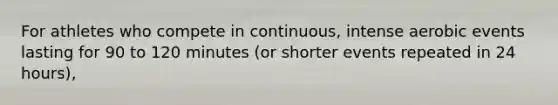 For athletes who compete in continuous, intense aerobic events lasting for 90 to 120 minutes (or shorter events repeated in 24 hours),