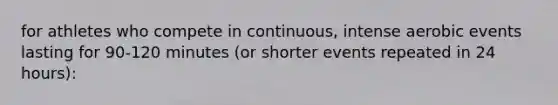 for athletes who compete in continuous, intense aerobic events lasting for 90-120 minutes (or shorter events repeated in 24 hours):